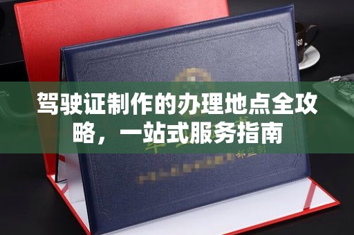 仪征驾驶证制作的办理地点全攻略，一站式服务指南
